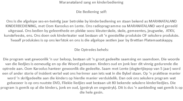 Maranataland sang en kinderbediening Die Bediening self: Ons is die afgelope ses-en-twintig jaar betrokke by kinderbediening en staan bekend as MARANATALAND KINDERBEDIENING, met Oom Karoolus en Lente. Ons radiopragramme oa MARANATALAND word gereeld uitgesaai. Ons bedien by geleenthede en plekke soos: kleuterskole, skole, gemeentes, jeugweke, ATKV, kunstefeeste, ens. Ons doen ook kinderteater wat bestaan uit ‘n geestelike produksie OF sekulere produksie. Twaalf produksies is op ons kerfstok en ons is die afgelope sestien jaar by Brettian Platemaatskappy. Die Optredes behels: Die program wat gewoonlik ‘n uur beloop, bestaan uit ‘n groot gedeelte saamsing en saamdoen. Die woorde van die liedjies is eenvoudig en op die Woord gebasseer. Kinders oud en jonk leer dit vinnig gedurende die optrede aan. Oom Karoolus hanteer gewoonlik die gedeelte. Saam met Lente (dogtertjiepop van 5 jaar) word een of ander storie of insident vertel wat ons herinner aan iets wat in die Bybel staan. Op ‘n praktiese manier word ‘n skrifgedeelte aan die kinders op hierdie manier verduidelik. Dan ook ons sekulere program wat gebasseer is op ons nuutste DVD, Fliekie liedjies wat bestaan uit 80 bekende sekulere kinderliedjies. Die program is gemik op al die kinders, jonk en oud, (gestryk en ongestryk). Dit is dus ‘n aanbieding wat gemik is op die hele gesin. 